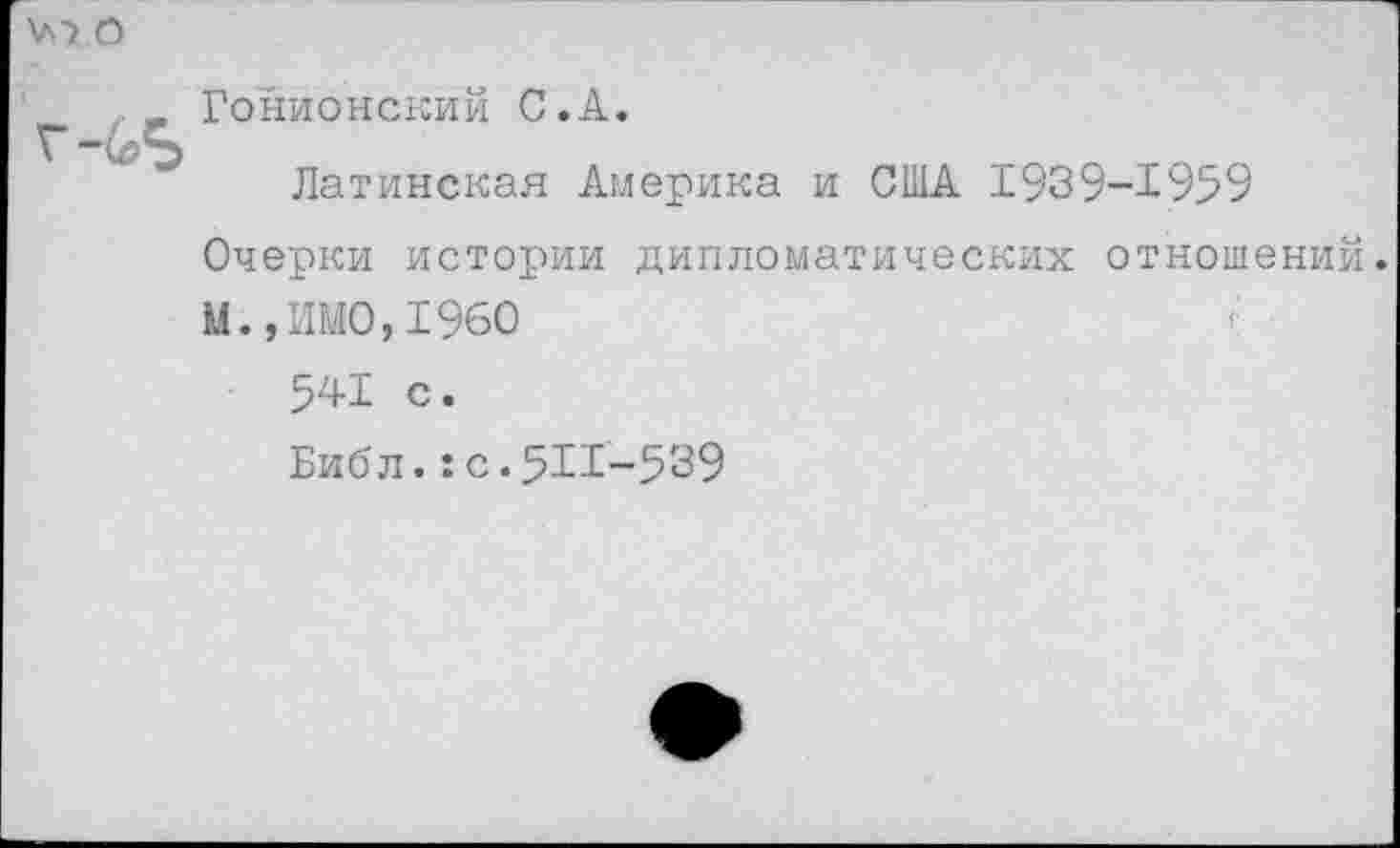 ﻿\л> О
, Гонионский С.А.
Латинская Америка и США 1939-1959 Очерки истории дипломатических отношений. М., ИМО, 1960
541 с.
Библ.:с.5И-539